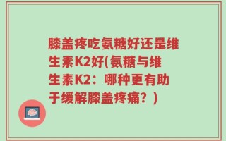 膝盖疼吃氨糖好还是维生素K2好(氨糖与维生素K2：哪种更有助于缓解膝盖疼痛？)
