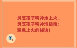 灵芝孢子粉冲水上火_灵芝孢子粉冲泡指南：避免上火的秘诀)