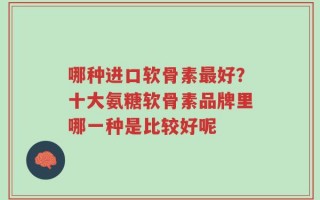 哪种进口软骨素最好？十大氨糖软骨素品牌里哪一种是比较好呢