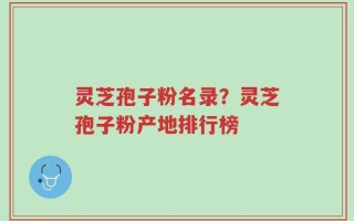 灵芝孢子粉名录？灵芝孢子粉产地排行榜