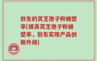敖东的灵芝孢子粉破壁率(提高灵芝孢子粉破壁率，敖东实现产品创新升级)