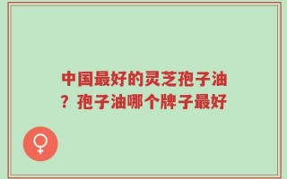 中国最好的灵芝孢子油？孢子油哪个牌子最好