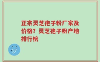 正宗灵芝孢子粉厂家及价格？灵芝孢子粉产地排行榜