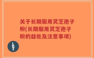 关于长期服用灵芝孢子粉(长期服用灵芝孢子粉的益处及注意事项)