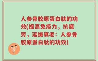 人参骨胶原蛋白肽的功效(提高免疫力，抗疲劳，延缓衰老：人参骨胶原蛋白肽的功效)
