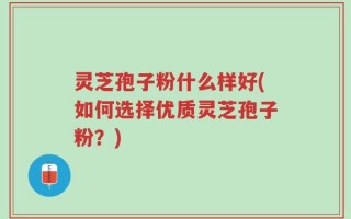 灵芝孢子粉什么样好(如何选择优质灵芝孢子粉？)