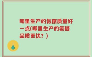 哪里生产的氨糖质量好一点(哪里生产的氨糖品质更优？)