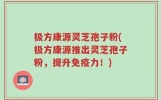 极方康源灵芝孢子粉(极方康源推出灵芝孢子粉，提升免疫力！)