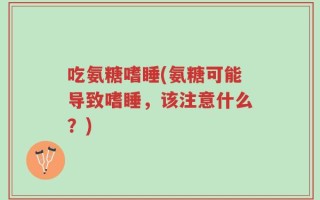 吃氨糖嗜睡(氨糖可能导致嗜睡，该注意什么？)