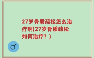 27岁骨质疏松怎么治疗啊(27岁骨质疏松如何治疗？)