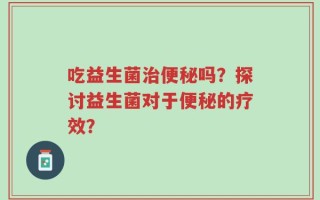吃益生菌治便秘吗？探讨益生菌对于便秘的疗效？