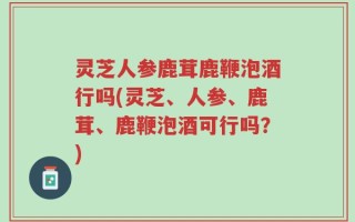 灵芝人参鹿茸鹿鞭泡酒行吗(灵芝、人参、鹿茸、鹿鞭泡酒可行吗？)