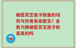 破壁灵芝孢子胶囊的功效与作用有来医生？金奥力牌破壁灵芝孢子粉是真的吗