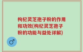 枸杞灵芝孢子粉的作用和功效(枸杞灵芝孢子粉的功能与益处详解)