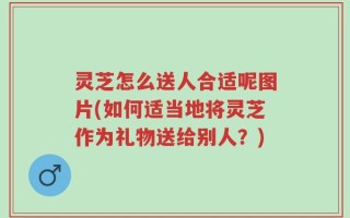 灵芝怎么送人合适呢图片(如何适当地将灵芝作为礼物送给别人？)