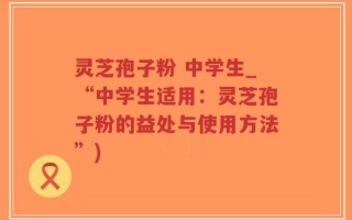 灵芝孢子粉 中学生_“中学生适用：灵芝孢子粉的益处与使用方法”)