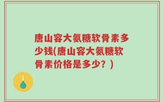 唐山容大氨糖软骨素多少钱(唐山容大氨糖软骨素价格是多少？)