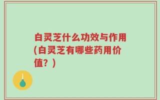 白灵芝什么功效与作用(白灵芝有哪些药用价值？)