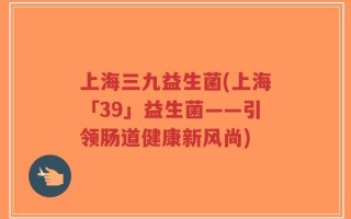 上海三九益生菌(上海「39」益生菌——引领肠道健康新风尚)