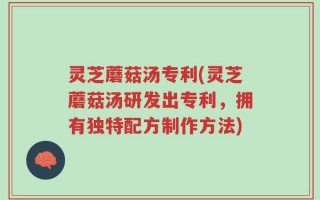 灵芝蘑菇汤专利(灵芝蘑菇汤研发出专利，拥有独特配方制作方法)
