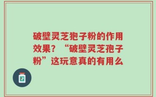 破壁灵芝狍子粉的作用效果？“破壁灵芝孢子粉”这玩意真的有用么