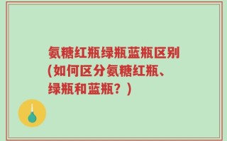 氨糖红瓶绿瓶蓝瓶区别(如何区分氨糖红瓶、绿瓶和蓝瓶？)