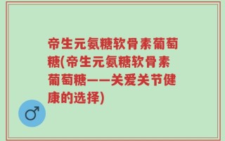 帝生元氨糖软骨素葡萄糖(帝生元氨糖软骨素葡萄糖——关爱关节健康的选择)