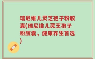 瑞尼维儿灵芝孢子粉胶囊(瑞尼维儿灵芝孢子粉胶囊，健康养生首选)