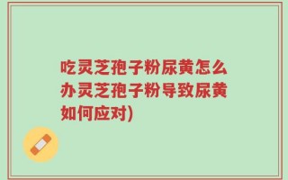 吃灵芝孢子粉尿黄怎么办灵芝孢子粉导致尿黄如何应对)