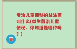 专治儿童便秘的益生菌叫什么(益生菌治儿童便秘，你知道是哪种吗？)