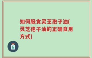 如何服食灵芝孢子油(灵芝孢子油的正确食用方式)