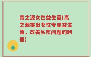 高之源女性益生菌(高之源推出女性专属益生菌，改善私密问题的利器)