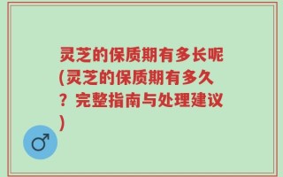 灵芝的保质期有多长呢(灵芝的保质期有多久？完整指南与处理建议)