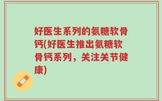 好医生系列的氨糖软骨钙(好医生推出氨糖软骨钙系列，关注关节健康)