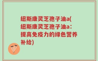 纽斯康灵芝孢子油a(纽斯康灵芝孢子油a：提高免疫力的绿色营养补给)