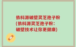 依科源破壁灵芝孢子粉(依科源灵芝孢子粉：破壁技术让你更健康)