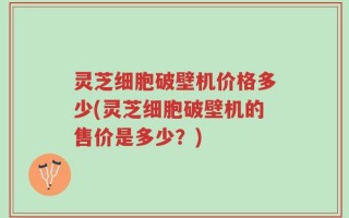 灵芝细胞破壁机价格多少(灵芝细胞破壁机的售价是多少？)