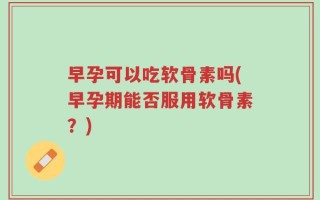 早孕可以吃软骨素吗(早孕期能否服用软骨素？)