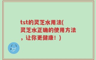 tst的灵芝水用法(灵芝水正确的使用方法，让你更健康！)