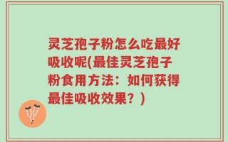 灵芝孢子粉怎么吃最好吸收呢(最佳灵芝孢子粉食用方法：如何获得最佳吸收效果？)