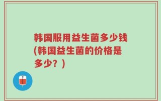 韩国服用益生菌多少钱(韩国益生菌的价格是多少？)