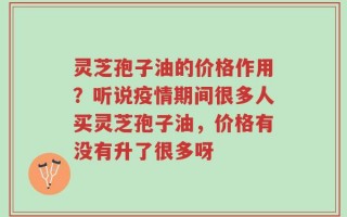 灵芝孢子油的价格作用？听说疫情期间很多人买灵芝孢子油，价格有没有升了很多呀