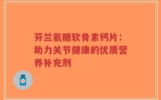 芬兰氨糖软骨素钙片：助力关节健康的优质营养补充剂