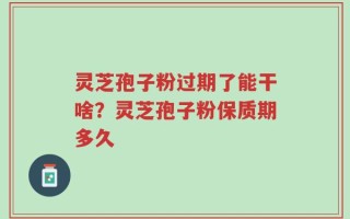 灵芝孢子粉过期了能干啥？灵芝孢子粉保质期多久