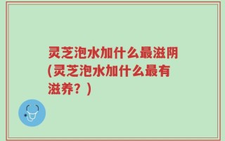 灵芝泡水加什么最滋阴(灵芝泡水加什么最有滋养？)