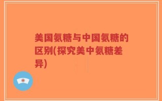 美国氨糖与中国氨糖的区别(探究美中氨糖差异)
