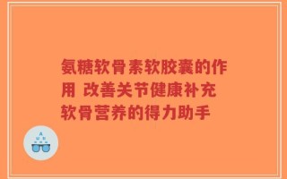 氨糖软骨素软胶囊的作用 改善关节健康补充软骨营养的得力助手