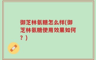 御芝林氨糖怎么样(御芝林氨糖使用效果如何？)