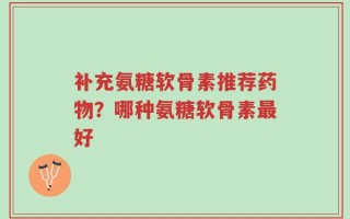 补充氨糖软骨素推荐药物？哪种氨糖软骨素最好