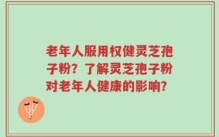 老年人服用权健灵芝孢子粉？了解灵芝孢子粉对老年人健康的影响？